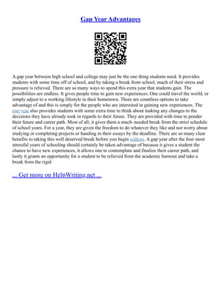 Gap Year Advantages
A gap year between high school and college may just be the one thing students need. It provides
students with some time off of school, and by taking a break from school, much of their stress and
pressure is relieved. There are so many ways to spend this extra year that students gain. The
possibilities are endless. It gives people time to gain new experiences. One could travel the world, or
simply adjust to a working lifestyle in their hometown. There are countless options to take
advantage of and this is simply for the people who are interested in gaining new experiences. The
gap year also provides students with some extra time to think about making any changes to the
decisions they have already took in regards to their future. They are provided with time to ponder
their future and career path. Most of all, it gives them a much–needed break from the strict schedule
of school years. For a year, they are given the freedom to do whatever they like and not worry about
studying or completing projects or handing in their essays by the deadline. There are so many clear
benefits to taking this well deserved break before you begin college. A gap year after the four most
stressful years of schooling should certainly be taken advantage of because it gives a student the
chance to have new experiences, it allows one to contemplate and finalize their career path, and
lastly it grants an opportunity for a student to be relieved from the academic burnout and take a
break from the rigid
... Get more on HelpWriting.net ...
 