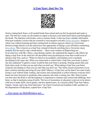 A Gap Year: Just Say No
You're coming back from a well needed break from school and you feel invigorated and ready to
start. The first few weeks are the hardest to adjust to because your brain hasn't been used throughout
the break. The dilemma with breaks, such as summer break, is that one loses valuable information
from past academic courses that are essential to ones progress towards higher education. Imagine a
whole year without learning and then coming back to intense rigorous classes at a University.
Seniors at high schools over the nation have the opportunity of taking a year off before committing
to a college. This is known as a Gap Year; instead of directly enrolling into a University many
students feel the need to take a break before ... Show more content on Helpwriting.net ...
In an interview with Mrs. Darcy, a psychology teacher, she explained the negative side effects for
taking a Gap Year. In the interview she described some psychological issues that would occur if
taking a Gap Year, such as, "When in school or an academic surrounding you're constantly
developing at the same rate. When you return back to school after a Gap Year your brain is prune."
she also explained "Cognitive issues would be that your brain is pruning. Pruning means that your
brain takes stock of what you use and what you don't use. When taking a Gap Year your brain
continues developing in what you use and what you don't use. This limits neural connections if you
don't continue learning and using all your skills" (Darcy). A Gap Year can be fatal if not used wisely.
Going a year without math, reading, and science and coming back to school whereas everyone else's
brains are more focused on academics than someone who took a resting year. Mrs. Darcy's point
was that since the brain is still developing it is important to continue ones school and challenge one's
brain, so that it maintains using all skills. The loss of momentum in education is proven to be shown
with loss of study skills, lower grades, and less attentiveness. In a Journal called "Gap Year Takers:
Uptake, Trends, and Long Term Outcomes." by Claire Crawford and Jonathan Cribb, members of
the Department of Education, explain how a Gap Year
... Get more on HelpWriting.net ...
 
