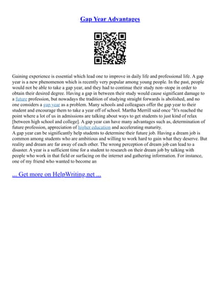 Gap Year Advantages
Gaining experience is essential which lead one to improve in daily life and professional life. A gap
year is a new phenomenon which is recently very popular among young people. In the past, people
would not be able to take a gap year, and they had to continue their study non–stope in order to
obtain their desired degree. Having a gap in between their study would cause significant damage to
a future profession, but nowadays the tradition of studying straight forwards is abolished, and no
one considers a gap year as a problem. Many schools and colleagues offer the gap year to their
student and encourage them to take a year off of school. Martha Merrill said once "It's reached the
point where a lot of us in admissions are talking about ways to get students to just kind of relax
[between high school and college]. A gap year can have many advantages such as, determination of
future profession, appreciation of higher education and accelerating maturity.
A gap year can be significantly help students to determine their future job. Having a dream job is
common among students who are ambitious and willing to work hard to gain what they deserve. But
reality and dream are far away of each other. The wrong perception of dream job can lead to a
disaster. A year is a sufficient time for a student to research on their dream job by talking with
people who work in that field or surfacing on the internet and gathering information. For instance,
one of my friend who wanted to become an
... Get more on HelpWriting.net ...
 
