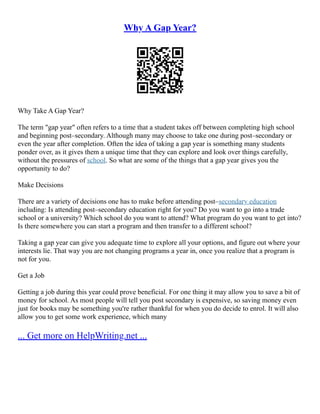 Why A Gap Year?
Why Take A Gap Year?
The term "gap year" often refers to a time that a student takes off between completing high school
and beginning post–secondary. Although many may choose to take one during post–secondary or
even the year after completion. Often the idea of taking a gap year is something many students
ponder over, as it gives them a unique time that they can explore and look over things carefully,
without the pressures of school. So what are some of the things that a gap year gives you the
opportunity to do?
Make Decisions
There are a variety of decisions one has to make before attending post–secondary education
including: Is attending post–secondary education right for you? Do you want to go into a trade
school or a university? Which school do you want to attend? What program do you want to get into?
Is there somewhere you can start a program and then transfer to a different school?
Taking a gap year can give you adequate time to explore all your options, and figure out where your
interests lie. That way you are not changing programs a year in, once you realize that a program is
not for you.
Get a Job
Getting a job during this year could prove beneficial. For one thing it may allow you to save a bit of
money for school. As most people will tell you post secondary is expensive, so saving money even
just for books may be something you're rather thankful for when you do decide to enrol. It will also
allow you to get some work experience, which many
... Get more on HelpWriting.net ...
 