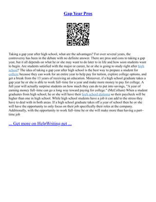 Gap Year Pros
Taking a gap year after high school, what are the advantages? For over several years, the
controversy has been in the debate with no definite answer. There are pros and cons to taking a gap
year, but it all depends on what he or she may want to do later to in life and how soon students want
to begin. Are students satisfied with the major or career, he or she is going to study right after high
school? The idea of taking a gap year after high school is the best way to prepare a student for
college because they can work for an entire year to help pay for tuition, explore college options, and
get a break from the 13 years of receiving an education. Moreover, if a high school graduate takes a
gap year he or she is able to work full–time for a year and make more money to pay for college. A
full year will actually surprise students on how much they can do to put into savings, "A year of
earning money full–time can go a long way toward paying for college." (McCollum) When a student
graduates from high school, he or she will have their high school diploma so their paycheck will be
higher than one in high school. While high school students have a job it can add to the stress they
have to deal with in both areas. If a high school graduate takes off a year of school then he or she
will have the opportunity to only focus on their job specifically their roles at the company.
Additionally, with the opportunity to work full–time he or she will make more than having a part–
time job
... Get more on HelpWriting.net ...
 