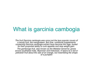 What is garcinia cambogia
The fruit Garcinia cambogia was once just the less popular cousin of
a trendy fruit, the mangosteen. But now, nutritional supplements
containing Garcinia cambogia extract have become the rage, touted
for their purported ability to curb appetite and stop weight gain.
The gambooge fruit, also known as the Malabar tamarind, grows
across southwest India, Myanmar and Indonesia. It ripens to a red or
yellowish fruit about the size of an orange, but resembling the shape
of a pumpkin
 
