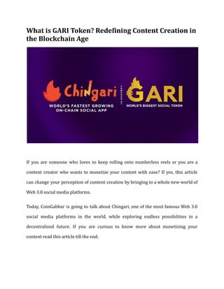 What is GARI Token? Redefining Content Creation in
the Blockchain Age
If you are someone who loves to keep rolling onto numberless reels or you are a
content creator who wants to monetize your content with ease? If yes, this article
can change your perception of content creation by bringing to a whole new world of
Web 3.0 social media platforms.
Today, CoinGabbar is going to talk about Chingari, one of the most famous Web 3.0
social media platforms in the world, while exploring endless possibilities in a
decentralized future. If you are curious to know more about monetizing your
content read this article till the end.
 