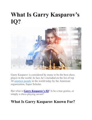 What Is Garry Kasparov’s
IQ?
Garry Kasparov is considered by many to be the best chess
player in the world. In fact, he’s included on the list of top
30 smartest people in the world today by the American
organization, Super Scholar.
But what is Garry Kasparov’s IQ? Is he a true genius, or
simply a chess playing savant?
What Is Garry Kasparov Known For?
 