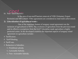 b) Non- Tariff Barriers:-
                   In the area of non-tariff barriers removal of VER (Voluntary Export
    Restraint) and MFA (Multi- Fibre agreement) are considered as land mark achievement.
2) Liberalization of agricultural trade:-
                    One of the important feature of uruguay round agreement was the
    inclusion of agricultural in MTN. The exclusion of agriculture from the previous round
    and its effective exemptions from the GATT discipline made agriculture a highly
    protected centre. In the developed countries the important aspects of uruguay round
    agreement on agriculture include:-
# Tariffication .
# Tariff Binding.
# Tariff cuts.
# Reduction in Subsidies.
   =) Prohibited subsidy.
   =) Actionable Subsidy.
   =) Non- Actionable Subsidy.
 