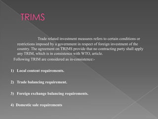 Trade related investment measures refers to certain conditions or
   restrictions imposed by a government in respect of foreign investment of the
   country. The agreement on TRIMS provide that no contracting party shall apply
   any TRIM, which is in consistence with WTO, article.
 Following TRIM are considered as in-consistence:-

1) Local content requirements.

2) Trade balancing requirement.

3) Foreign exchange balancing requirements.

4) Domestic sale requirements
 