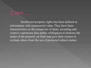 Intellectual property rights has been defined as
information with commercial value. They have been
characteristics as the composite of ideas, inventing and
creative expression plus public willingness to bestowe the
status of the property on them and give their owners to
exclude others from the use of protected subject matter.
 