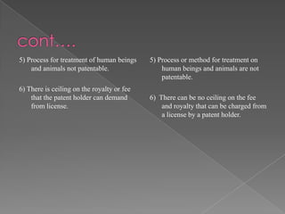 5) Process for treatment of human beings    5) Process or method for treatment on
    and animals not patentable.                 human beings and animals are not
                                                patentable.
6) There is ceiling on the royalty or fee
    that the patent holder can demand       6) There can be no ceiling on the fee
    from license.                               and royalty that can be charged from
                                                a license by a patent holder.
 