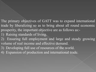 The primary objectives of GATT was to expand international
trade by liberalizing so as to bring about all round economic
prosperity, the important objective are as follows as:-
1) Raising standards of living.
2) Ensuring full employment and large and steady growing
volume of real income and effective demand.
3) Developing full use of resources of the world.
4) Expansion of production and international trade.
 