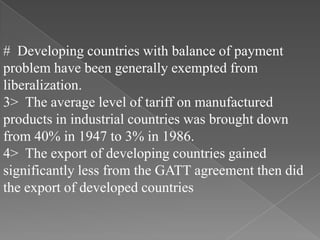 # Developing countries with balance of payment
problem have been generally exempted from
liberalization.
3> The average level of tariff on manufactured
products in industrial countries was brought down
from 40% in 1947 to 3% in 1986.
4> The export of developing countries gained
significantly less from the GATT agreement then did
the export of developed countries
 