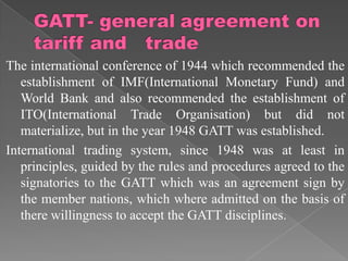 The international conference of 1944 which recommended the
   establishment of IMF(International Monetary Fund) and
   World Bank and also recommended the establishment of
   ITO(International Trade Organisation) but did not
   materialize, but in the year 1948 GATT was established.
International trading system, since 1948 was at least in
   principles, guided by the rules and procedures agreed to the
   signatories to the GATT which was an agreement sign by
   the member nations, which where admitted on the basis of
   there willingness to accept the GATT disciplines.
 