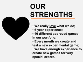 OUR
STRENGTHS
• We really love what we do;
• 6-year experience;
• 40 different approved games
in our portfolio;
• Every month we create and
test a new experimental game;
• We have enough experience to
create new games for very
special orders.
 