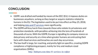 CONCLUSION:
➢ GDPR was drafted and handed by means of the EEC (EU), it imposes duties on
businesses anywhere, so long as they target or acquire statistics related to
humans in the EU. The legislation used to be put into effect on May 25, 2018,
and helping data and IT services more significantly.
➢ The GDPR will levy harsh fines towards those who violate its privateness and
protection standards, with penalties achieving into the tens of hundreds of
thousands of euros. With the GDPR, Europe is signalling its company stance on
data privacy and security at a time when greater humans are entrusting their
facts with cloud services and breaches are each day occurrence.
➢ The law itself is large, far-reaching, and pretty light on specifics, creating GDPR
compliance a frightening prospect, mainly for tiny and medium-sized
organisations (SMEs).
http://faidepro.com/data-IT-services-in-rajkot
 