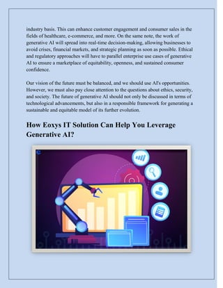 industry basis. This can enhance customer engagement and consumer sales in the
fields of healthcare, e-commerce, and more. On the same note, the work of
generative AI will spread into real-time decision-making, allowing businesses to
avoid crises, financial markets, and strategic planning as soon as possible. Ethical
and regulatory approaches will have to parallel enterprise use cases of generative
AI to ensure a marketplace of equitability, openness, and sustained consumer
confidence.
Our vision of the future must be balanced, and we should use AI's opportunities.
However, we must also pay close attention to the questions about ethics, security,
and society. The future of generative AI should not only be discussed in terms of
technological advancements, but also in a responsible framework for generating a
sustainable and equitable model of its further evolution.
How Eoxys IT Solution Can Help You Leverage
Generative AI?
 