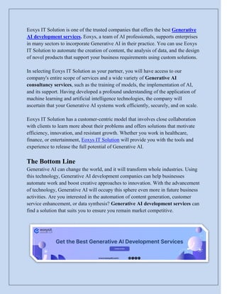 Eoxys IT Solution is one of the trusted companies that offers the best Generative
AI development services. Eoxys, a team of AI professionals, supports enterprises
in many sectors to incorporate Generative AI in their practice. You can use Eoxys
IT Solution to automate the creation of content, the analysis of data, and the design
of novel products that support your business requirements using custom solutions.
In selecting Eoxys IT Solution as your partner, you will have access to our
company's entire scope of services and a wide variety of Generative AI
consultancy services, such as the training of models, the implementation of AI,
and its support. Having developed a profound understanding of the application of
machine learning and artificial intelligence technologies, the company will
ascertain that your Generative AI systems work efficiently, securely, and on scale.
Eoxys IT Solution has a customer-centric model that involves close collaboration
with clients to learn more about their problems and offers solutions that motivate
efficiency, innovation, and resistant growth. Whether you work in healthcare,
finance, or entertainment, Eoxys IT Solution will provide you with the tools and
experience to release the full potential of Generative AI.
The Bottom Line
Generative AI can change the world, and it will transform whole industries. Using
this technology, Generative AI development companies can help businesses
automate work and boost creative approaches to innovation. With the advancement
of technology, Generative AI will occupy this sphere even more in future business
activities. Are you interested in the automation of content generation, customer
service enhancement, or data synthesis? Generative AI development services can
find a solution that suits you to ensure you remain market competitive.
 