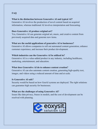 FAQ
What is the distinction between Generative AI and typical AI?
Generative AI involves the production of novel content based on acquired
information, whereas traditional AI involves interpretation and forecasting.
Does Generative AI produce original art?
Yes, Generative AI can generate original art, music, and creative content from
previously acquired data and generate new items.
What are the useful applications of generative AI to businesses?
Generative AI allows companies to roll out automated content generation, enhance
customer experience, and increase their product development.
Which industries can the Generative AI be utilized in?
Generative AI is a value-added product in any industry, including healthcare,
marketing, entertainment, and education.
What does Generative AI do to enhance content creation?
Generative AI can also automate content creation, generating high-quality text,
images, and videos using a reduced amount of time and at scale.
Is Generative AI safe?
Security would be based on how GenAI systems are deployed. The right solutions
can guarantee high security for businesses.
What are the challenges of using Generative AI?
Issues like data privacy, biases in models, and the cost of development can be
resolved with planning.
 