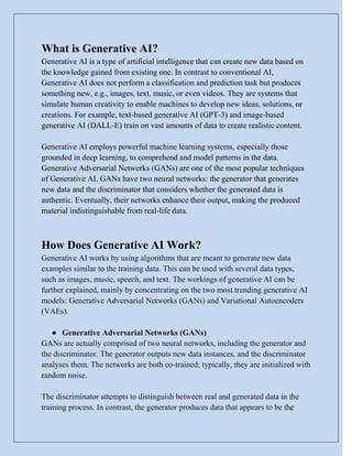 What is Generative AI?
Generative AI is a type of artificial intelligence that can create new data based on
the knowledge gained from existing one. In contrast to conventional AI,
Generative AI does not perform a classification and prediction task but produces
something new, e.g., images, text, music, or even videos. They are systems that
simulate human creativity to enable machines to develop new ideas, solutions, or
creations. For example, text-based generative AI (GPT-3) and image-based
generative AI (DALL-E) train on vast amounts of data to create realistic content.
Generative AI employs powerful machine learning systems, especially those
grounded in deep learning, to comprehend and model patterns in the data.
Generative Adversarial Networks (GANs) are one of the most popular techniques
of Generative AI. GANs have two neural networks: the generator that generates
new data and the discriminator that considers whether the generated data is
authentic. Eventually, their networks enhance their output, making the produced
material indistinguishable from real-life data.
How Does Generative AI Work?
Generative AI works by using algorithms that are meant to generate new data
examples similar to the training data. This can be used with several data types,
such as images, music, speech, and text. The workings of generative AI can be
further explained, mainly by concentrating on the two most trending generative AI
models: Generative Adversarial Networks (GANs) and Variational Autoencoders
(VAEs).
● Generative Adversarial Networks (GANs)
GANs are actually comprised of two neural networks, including the generator and
the discriminator. The generator outputs new data instances, and the discriminator
analyses them. The networks are both co-trained; typically, they are initialized with
random noise.
The discriminator attempts to distinguish between real and generated data in the
training process. In contrast, the generator produces data that appears to be the
 