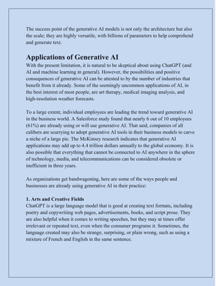 The success point of the generative AI models is not only the architecture but also
the scale; they are highly versatile, with billions of parameters to help comprehend
and generate text.
Applications of Generative AI
With the present limitation, it is natural to be skeptical about using ChatGPT (and
AI and machine learning in general). However, the possibilities and positive
consequences of generative AI can be attested to by the number of industries that
benefit from it already. Some of the seemingly uncommon applications of AI, in
the best interest of most people, are art therapy, medical imaging analysis, and
high-resolution weather forecasts.
To a large extent, individual employees are leading the trend toward generative AI
in the business world. A Salesforce study found that nearly 6 out of 10 employees
(61%) are already using or will use generative AI. That said, companies of all
calibers are scurrying to adopt generative AI tools in their business models to carve
a niche of a large pie. The McKinsey research indicates that generative AI
applications may add up to 4.4 trillion dollars annually to the global economy. It is
also possible that everything that cannot be connected to AI anywhere in the sphere
of technology, media, and telecommunications can be considered obsolete or
inefficient in three years.
As organizations get bandwagoning, here are some of the ways people and
businesses are already using generative AI in their practice:
1. Arts and Creative Fields
ChatGPT is a large language model that is good at creating text formats, including
poetry and copywriting web pages, advertisements, books, and script prose. They
are also helpful when it comes to writing speeches, but they may at times offer
irrelevant or repeated text, even when the consumer programs it. Sometimes, the
language created may also be strange, surprising, or plain wrong, such as using a
mixture of French and English in the same sentence.
 