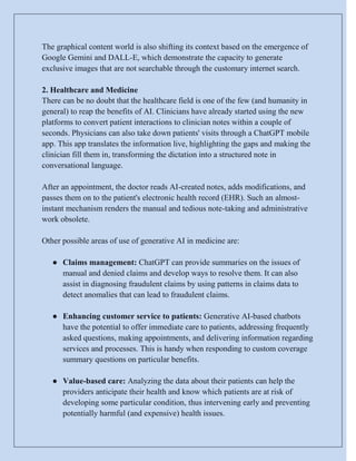 The graphical content world is also shifting its context based on the emergence of
Google Gemini and DALL-E, which demonstrate the capacity to generate
exclusive images that are not searchable through the customary internet search.
2. Healthcare and Medicine
There can be no doubt that the healthcare field is one of the few (and humanity in
general) to reap the benefits of AI. Clinicians have already started using the new
platforms to convert patient interactions to clinician notes within a couple of
seconds. Physicians can also take down patients' visits through a ChatGPT mobile
app. This app translates the information live, highlighting the gaps and making the
clinician fill them in, transforming the dictation into a structured note in
conversational language.
After an appointment, the doctor reads AI-created notes, adds modifications, and
passes them on to the patient's electronic health record (EHR). Such an almost-
instant mechanism renders the manual and tedious note-taking and administrative
work obsolete.
Other possible areas of use of generative AI in medicine are:
● Claims management: ChatGPT can provide summaries on the issues of
manual and denied claims and develop ways to resolve them. It can also
assist in diagnosing fraudulent claims by using patterns in claims data to
detect anomalies that can lead to fraudulent claims.
● Enhancing customer service to patients: Generative AI-based chatbots
have the potential to offer immediate care to patients, addressing frequently
asked questions, making appointments, and delivering information regarding
services and processes. This is handy when responding to custom coverage
summary questions on particular benefits.
● Value-based care: Analyzing the data about their patients can help the
providers anticipate their health and know which patients are at risk of
developing some particular condition, thus intervening early and preventing
potentially harmful (and expensive) health issues.
 