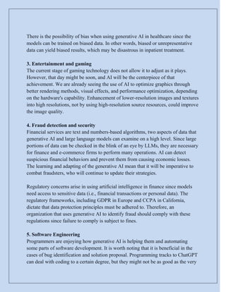 There is the possibility of bias when using generative AI in healthcare since the
models can be trained on biased data. In other words, biased or unrepresentative
data can yield biased results, which may be disastrous in inpatient treatment.
3. Entertainment and gaming
The current stage of gaming technology does not allow it to adjust as it plays.
However, that day might be soon, and AI will be the centerpiece of that
achievement. We are already seeing the use of AI to optimize graphics through
better rendering methods, visual effects, and performance optimization, depending
on the hardware's capability. Enhancement of lower-resolution images and textures
into high resolutions, not by using high-resolution source resources, could improve
the image quality.
4. Fraud detection and security
Financial services are text and numbers-based algorithms, two aspects of data that
generative AI and large language models can examine on a high level. Since large
portions of data can be checked in the blink of an eye by LLMs, they are necessary
for finance and e-commerce firms to perform many operations. AI can detect
suspicious financial behaviors and prevent them from causing economic losses.
The learning and adapting of the generative AI mean that it will be imperative to
combat fraudsters, who will continue to update their strategies.
Regulatory concerns arise in using artificial intelligence in finance since models
need access to sensitive data (i.e., financial transactions or personal data). The
regulatory frameworks, including GDPR in Europe and CCPA in California,
dictate that data protection principles must be adhered to. Therefore, an
organization that uses generative AI to identify fraud should comply with these
regulations since failure to comply is subject to fines.
5. Software Engineering
Programmers are enjoying how generative AI is helping them and automating
some parts of software development. It is worth noting that it is beneficial in the
cases of bug identification and solution proposal. Programming tracks to ChatGPT
can deal with coding to a certain degree, but they might not be as good as the very
 