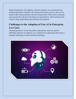 skilled programmers. Nevertheless, when the engineers can communicate the
coding requirements, ChatGPT will yield good outcomes, just as is the case for
human coders when presented with client requirements. Most teams can already
auto-generate the code given the high-level specifications, which minimizes the
manual coding requirements and accelerates development.
Challenges to the Adoption of Gen AI in Enterprise
Use Cases
Although generative AI has tremendous opportunities, there are specific
difficulties related to its adoption. It is essential for an organization that seeks to
integrate technology to understand these challenges.
 