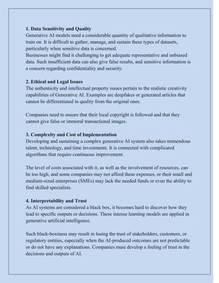 1. Data Sensitivity and Quality
Generative AI models need a considerable quantity of qualitative information to
train on. It is difficult to gather, manage, and sustain these types of datasets,
particularly when sensitive data is concerned.
Businesses might find it challenging to get adequate representative and unbiased
data. Such insufficient data can also give false results, and sensitive information is
a concern regarding confidentiality and security.
2. Ethical and Legal Issues
The authenticity and intellectual property issues pertain to the realistic creativity
capabilities of Generative AI. Examples are deepfakes or generated articles that
cannot be differentiated in quality from the original ones.
Companies need to ensure that their local copyright is followed and that they
cannot give false or immoral transactional images.
3. Complexity and Cost of Implementation
Developing and sustaining a complex generative AI system also takes tremendous
talent, technology, and time investments. It is connected with complicated
algorithms that require continuous improvement.
The level of costs associated with it, as well as the involvement of resources, can
be too high, and some companies may not afford these expenses, or their small and
medium-sized enterprises (SMEs) may lack the needed funds or even the ability to
find skilled specialists.
4. Interpretability and Trust
As AI systems are considered a black box, it becomes hard to discover how they
lead to specific outputs or decisions. These intense learning models are applied in
generative artificial intelligence.
Such black-boxiness may result in losing the trust of stakeholders, customers, or
regulatory entities, especially when the AI-produced outcomes are not predictable
or do not have any explanations. Companies must develop a feeling of trust in the
decisions and outputs of AI.
 
