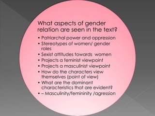 What aspects of gender
relation are seen in the text?
• Patriarchal power and oppression
• Stereotypes of women/ gender
roles
• Sexist attitudes towards women
• Projects a feminist viewpoint
• Projects a masculinist viewpoint
• How do the characters view
themselves (point of view)
• What are the dominant
characteristics that are evident?
• – Masculinity/femininity /agression