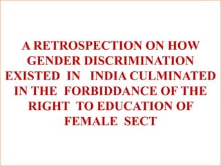 A RETROSPECTION ON HOW
GENDER DISCRIMINATION
EXISTED IN INDIA CULMINATED
IN THE FORBIDDANCE OF THE
RIGHT TO EDUCATION OF
FEMALE SECT
 