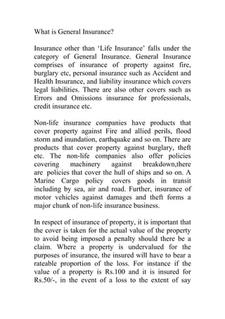 What is General Insurance?<br /> <br />Insurance other than ‘Life Insurance’ falls under the category of General Insurance. General Insurance comprises of insurance of property against fire, burglary etc, personal insurance such as Accident and Health Insurance, and liability insurance which covers legal liabilities. There are also other covers such as Errors and Omissions insurance for professionals, credit insurance etc.<br /> <br />Non-life insurance companies have products that cover property against Fire and allied perils, flood storm and inundation, earthquake and so on. There are products that cover property against burglary, theft etc. The non-life companies also offer policies covering machinery against breakdown,there are  policies that cover the hull of ships and so on. A Marine Cargo policy  covers goods in transit including by sea, air and road. Further, insurance of motor vehicles against damages and theft forms a major chunk of non-life insurance business.<br /> <br />In respect of insurance of property, it is important that the cover is taken for the actual value of the property to avoid being imposed a penalty should there be a claim. Where a property is undervalued for the purposes of insurance, the insured will have to bear a rateable proportion of the loss. For instance if the value of a property is Rs.100 and it is insured for Rs.50/-, in the event of a loss to the extent of say Rs.50/-, the maximum claim amount payable would be Rs.25/- ( 50% of the loss being borne by the insured for underinsuring the property by 50% ). This concept is quite often not understood by most insureds.<br /> <br />Personal insurance covers include policies for Accident, Health etc. Products offering Personal Accident cover are benefit policies. Health insurance covers offered by non-life insurers are mainly hospitalization covers either on reimbursement or cashless basis. The cashless service is offered through Third Party Administrators who have arrangements with various service providers, i.e., hospitals. The Third Party Administrators also provide service for reimbursement claims. Sometimes the insurers themselves process reimbursement claims.<br /> <br />Accident and health insurance policies are available for individuals as well as groups. A group could be a group of employees of an organization or holders of credit cards or deposit holders in a bank etc. Normally when a group is covered, insurers offer group discounts.<br /> <br />Liability insurance covers such as Motor Third Party Liability Insurance, Workmen’s Compensation Policy etc offer cover against legal liabilities that may arise under the respective statutes— Motor Vehicles Act, The Workmen’s Compensation Act etc. Some of the covers such as the foregoing (Motor Third Party and Workmen’s Compensation policy )  are compulsory by statute. Liability Insurance not compulsory by statute is also gaining popularity these days. Many industries insure against Public liability. There are liability covers available for Products as well.<br /> <br />There are general insurance products that are in the nature of package policies offering a combination of the covers mentioned above. For instance, there are package policies available for householders, shop keepers and also for professionals such as doctors, chartered accountants etc. Apart from offering standard covers, insurers also offer customized or tailor-made ones.<br /> <br />Suitable general Insurance covers are necessary for every family. It is important to protect one’s property, which one might have acquired from one’s hard earned income. A loss or damage to one’s property can leave one shattered. Losses created by catastrophes such as the tsunami, earthquakes, cyclones etc have left many homeless and penniless. Such losses can be devastating but insurance could help mitigate them. Property can be covered, so also the people against Personal Accident. A Health Insurance policy can provide financial relief to a person undergoing medical treatment whether due to a disease or an injury.<br /> <br />Industries also need to protect themselves by obtaining insurance covers to protect their building, machinery, stocks etc. They need to cover their liabilities as well. Financiers insist on insurance. So, most industries or businesses that are financed by banks and other institutions do obtain covers. But are they obtaining the right covers? And are they insuring adequately are questions that need to be given some thought. Also organizations or industries that are self-financed should ensure that they are protected by insurance.<br /> <br />Most general insurance covers are annual contracts. However, there are few products that are long-term.<br /> <br />It is important for proposers to read and understand the terms and conditions of a policy before they enter into an insurance contract. The proposal form needs to be filled in completely and correctly by a proposer to ensure that the cover is adequate and the right one.<br /> <br /> <br /> <br />General insurance : QUESTIONS and ANSWERS<br /> <br /> <br />What is insurance?<br /> <br />We face a lot of risks in our daily lives. Some of these lead to financial losses. Insurance is a way of protecting against these financial losses. For a payment (premium), an insurance company will take the responsibility of compensating your financial losses.<br /> <br />What is general insurance?<br /> <br />Insuring anything other than human life is called general insurance. Examples are insuring property like house and belongings against fire and theft or vehicles against accidental damage or theft. Injury due to accident or hospitalisation for illness and surgery can also be insured. Your liabilities to others arising out of the law can also be insured and is compulsory in some cases like motor third party insurance.<br /> <br />Why should one insure ?<br /> <br />One of the main reasons one should insure is to protect one’s belongings and assets against financial loss. When one has earned and accumulated property, protecting it is prudent. The law also requires us to be insured against some liabilities. That is, in case we should cause a loss to another person, that person is entitled to compensation. To ensure that we can afford to pay that compensation, the law requires us to buy liability insurance so that the responsibility of paying the compensation is transferred to an insurance company.<br /> <br />Who should buy general insurance?<br /> <br />Anyone who owns an asset can buy insurance to protect it against losses due to fire or theft and so on. Each one of us can insure our and our dependents’ health and well being through hospitalisation and personal accident policies. To buy a policy the person should be the one who will bear financial losses if they occur. This is called insurable interest.<br /> <br />What kinds of policies are there?<br /> <br />Most general insurance policies are annual – that is, they last for one year. Some policies are given for longer periods – like fire insurance for residences – and some for shorter periods – like insurance for goods transportation or for emergency medical treatment during foreign travel.<br /> <br />How much should I insure for?<br /> <br />The amount you insure for is called the sum assured. Normally a policy should cover the value of the asset – either the market value while insuring, or the cost of replacing the asset should it be lost or destroyed. The premium will depend on the sum assured.<br /> <br />Can I take two policies and get claims under both of them?<br /> <br /> In case of an indemnity cover (one that seeks to compensate the actual loss )--for instance, a policy that covers property, if there are two  policies in vogue, the loss shall be shared by both the policies. In no case can an insured get more than the actual pecuniary loss he or she has incurred. On the other hand, in respect of benefit policies like the Personal Accident policy, where a fixed compensation is paid, no matter what the actual loss is , one may obtain more than one policy.<br /> <br />On what basis is claim paid?<br /> <br />In indemnity policies, the upper limit of a claim is the sum assured and this usually applies for the period of the policy. Certain policies, however, allow for reinstatement of the Sum Insured by payment of proportionate premium for the remaining period of the policy. The actual claim will be the actual extent of financial loss as validated by documents like bills. If the property is underinsured, the insured shall bear a rateable proportion of the loss. There can be more than one claim in the policy period but the sum assured is usually the limit for the policy period unless reinstated.<br /> <br />Nowadays health insurance policies – which cover hospitalisation costs – have also a cashless settlement of claims. That is, you don’t have to pay for the treatment at the hospital and then make a claim for reimbursement of the expenses. The insurance company has a service provider called the third party administrator (TPA) health services, who liaises with the hospitals and directly makes the payment for your treatment as per the terms of your policy and coverage.<br /> <br />What is the periodicity of premium payments?<br /> <br />Most general insurance policies are annual and the premium payment is in advance. No risk commences unless you have paid the premium. In some long term policies companies have the facility of collecting premiums periodically.<br /> <br />Why do different people have different premiums ?<br /> <br />The premium is calculated on the extent and nature of the cover you want. A higher sum insured means a higher rate of premium. Similarly a higher risk will be charged a higher premium. An example of this is that an older person will have to pay a higher premium for health insurance for the same sum insured. Sometimes the risk is higher depending on the location of risks – for example in motor insurance in areas where accidents are higher. So the premium will vary according to the nature and severity of the risk.<br /> <br />If I buy a policy and don’t make a claim, it is a loss. So, why should I buy insurance?<br />General insurance is not meant to be for savings or investment returns. It is meant for protection.  What you pay for is the protection against a risk. To approach it as something from which returns should be obtained is not the correct approach as there is a price to pay for protecting a property worth lakhs for a few hundred rupees.<br /> <br />If there are problems with claims what can I do?<br /> <br />First you should write to the company and give them sufficient time to respond suitably. If they don’t respond, or it is not a response satisfactory to you, then you can approach the appropriate judicial channel. For complaints relating to personal insurance covers upto a value of Rs.20 lakh, you may approach the Insurance Ombudsman in your area.<br /> <br />( HERE ANNOUNCE THE CONTACT INFORMATION OF THE OMBUDSMAN ).<br /> <br />The Ombudsman has a technical team that will go into the merits of your case and give an award)  If you are unhappy with the outcome with the Ombudsman you still have recourse to consumer courts.<br /> <br />The  IRDA also has a Grievance Cell. You may contact…………………….<br /> <br />( HERE ANNOUNCE THE CONTACT INFORMATION OF IRDA) .<br /> <br /> <br /> <br />