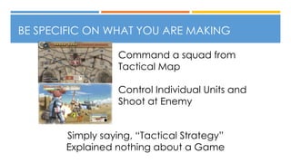 BE SPECIFIC ON WHAT YOU ARE MAKING
Simply saying, “Tactical Strategy”
Explained nothing about a Game
Command a squad from
Tactical Map
Control Individual Units and
Shoot at Enemy
 