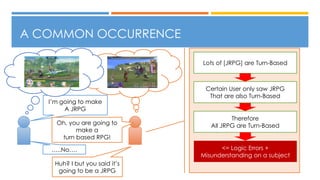 A COMMON OCCURRENCE
I’m going to make
A JRPG
Oh, you are going to
make a
turn based RPG!
…..No….
Huh? I but you said it’s
going to be a JRPG
Lots of [JRPG] are Turn-Based
Certain User only saw JRPG
That are also Turn-Based
Therefore
All JRPG are Turn-Based
<= Logic Errors +
Misunderstanding on a subject
 
