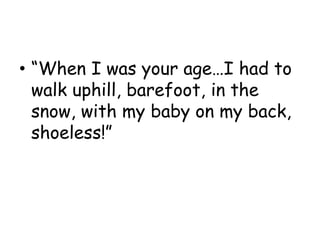 • “When I was your age…I had to
walk uphill, barefoot, in the
snow, with my baby on my back,
shoeless!”
 