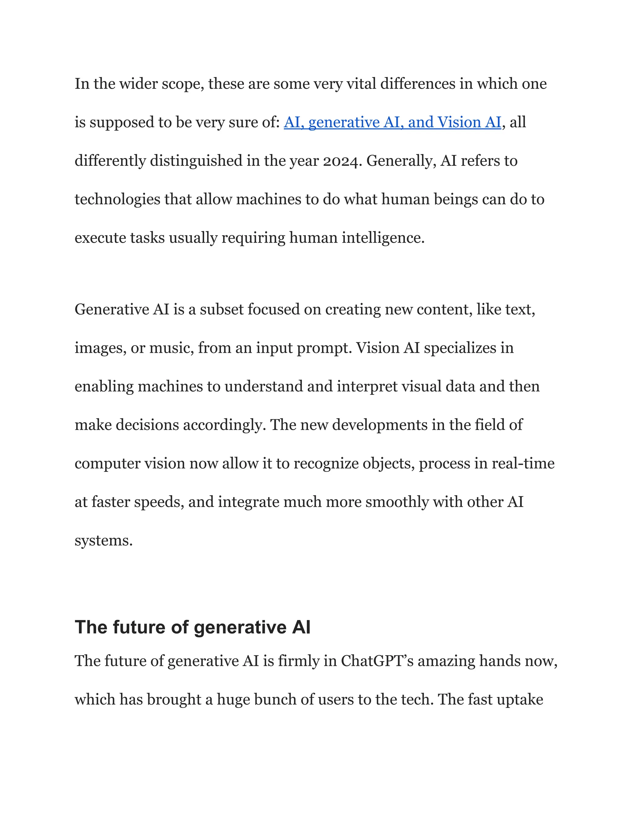 In the wider scope, these are some very vital differences in which one
is supposed to be very sure of: AI, generative AI, and Vision AI, all
differently distinguished in the year 2024. Generally, AI refers to
technologies that allow machines to do what human beings can do to
execute tasks usually requiring human intelligence.
Generative AI is a subset focused on creating new content, like text,
images, or music, from an input prompt. Vision AI specializes in
enabling machines to understand and interpret visual data and then
make decisions accordingly. The new developments in the field of
computer vision now allow it to recognize objects, process in real-time
at faster speeds, and integrate much more smoothly with other AI
systems.
The future of generative AI
The future of generative AI is firmly in ChatGPT’s amazing hands now,
which has brought a huge bunch of users to the tech. The fast uptake
 