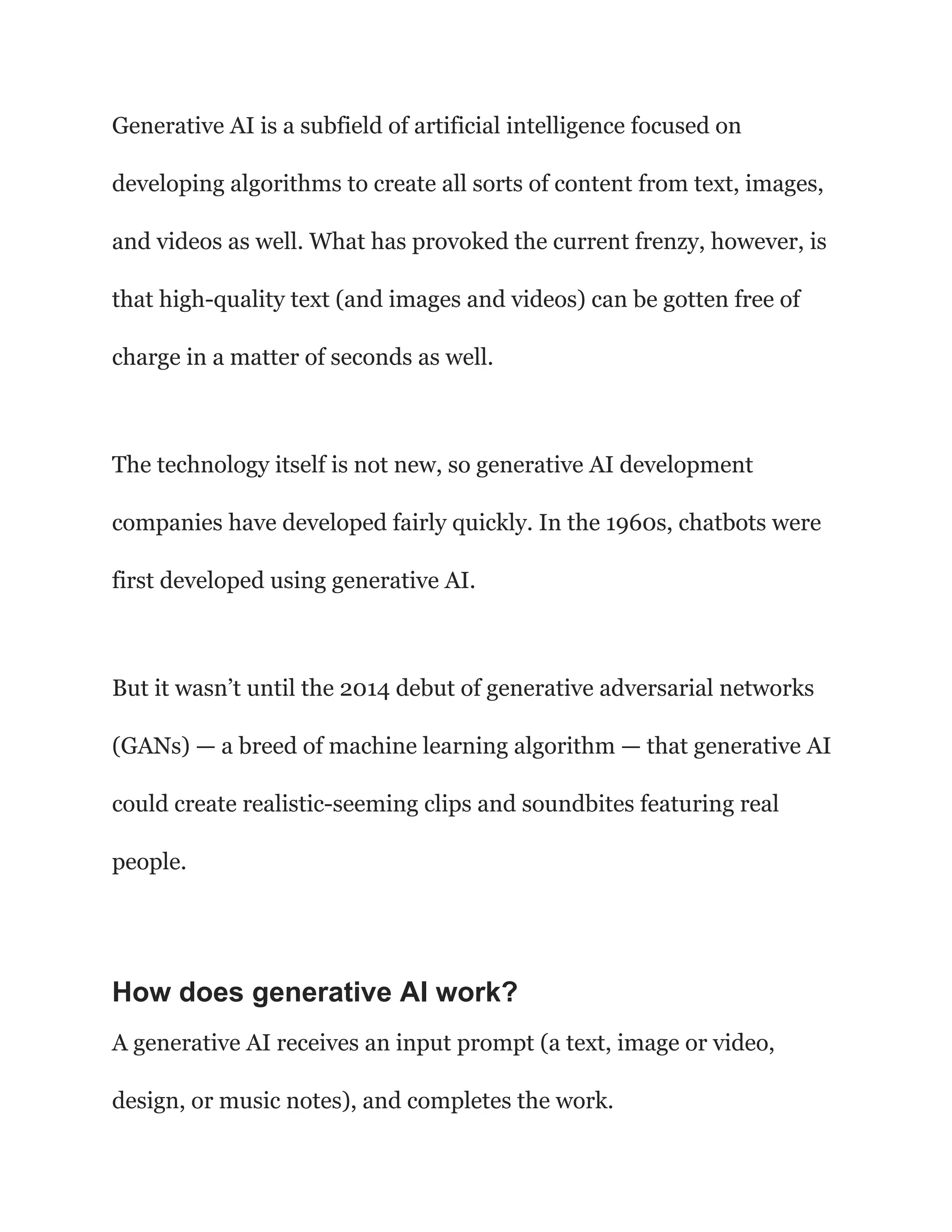 Generative AI is a subfield of artificial intelligence focused on
developing algorithms to create all sorts of content from text, images,
and videos as well. What has provoked the current frenzy, however, is
that high-quality text (and images and videos) can be gotten free of
charge in a matter of seconds as well.
The technology itself is not new, so generative AI development
companies have developed fairly quickly. In the 1960s, chatbots were
first developed using generative AI.
But it wasn’t until the 2014 debut of generative adversarial networks
(GANs) — a breed of machine learning algorithm — that generative AI
could create realistic-seeming clips and soundbites featuring real
people.
How does generative AI work?
A generative AI receives an input prompt (a text, image or video,
design, or music notes), and completes the work.
 