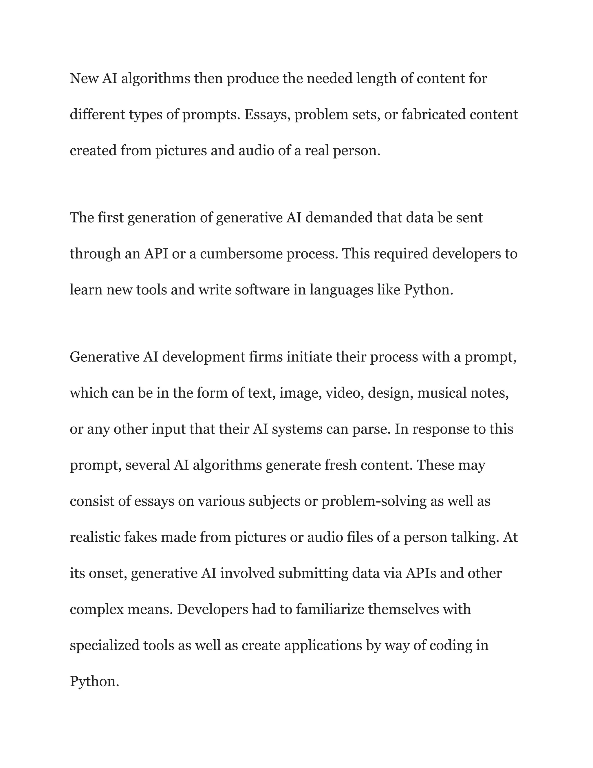 New AI algorithms then produce the needed length of content for
different types of prompts. Essays, problem sets, or fabricated content
created from pictures and audio of a real person.
The first generation of generative AI demanded that data be sent
through an API or a cumbersome process. This required developers to
learn new tools and write software in languages like Python.
Generative AI development firms initiate their process with a prompt,
which can be in the form of text, image, video, design, musical notes,
or any other input that their AI systems can parse. In response to this
prompt, several AI algorithms generate fresh content. These may
consist of essays on various subjects or problem-solving as well as
realistic fakes made from pictures or audio files of a person talking. At
its onset, generative AI involved submitting data via APIs and other
complex means. Developers had to familiarize themselves with
specialized tools as well as create applications by way of coding in
Python.
 