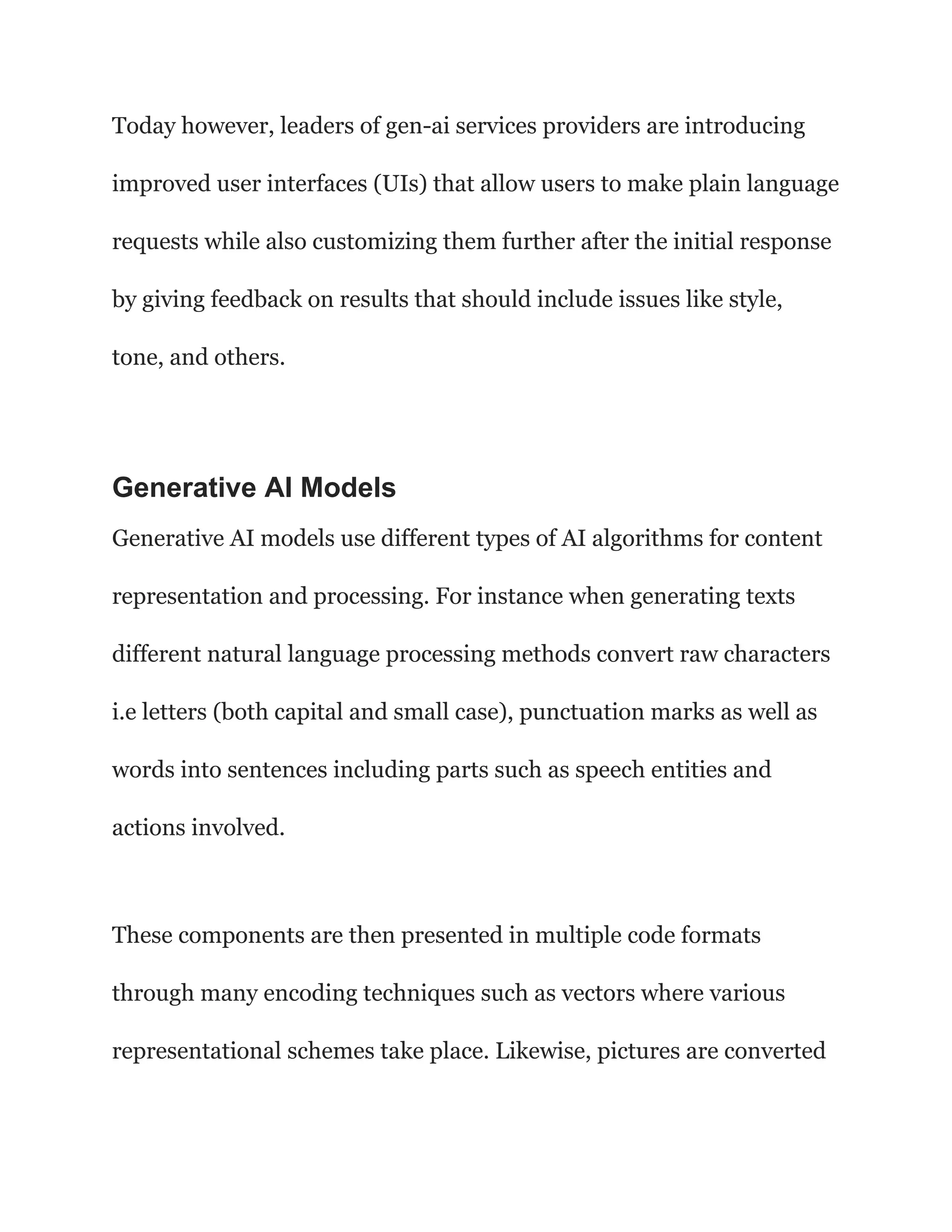 Today however, leaders of gen-ai services providers are introducing
improved user interfaces (UIs) that allow users to make plain language
requests while also customizing them further after the initial response
by giving feedback on results that should include issues like style,
tone, and others.
Generative AI Models
Generative AI models use different types of AI algorithms for content
representation and processing. For instance when generating texts
different natural language processing methods convert raw characters
i.e letters (both capital and small case), punctuation marks as well as
words into sentences including parts such as speech entities and
actions involved.
These components are then presented in multiple code formats
through many encoding techniques such as vectors where various
representational schemes take place. Likewise, pictures are converted
 