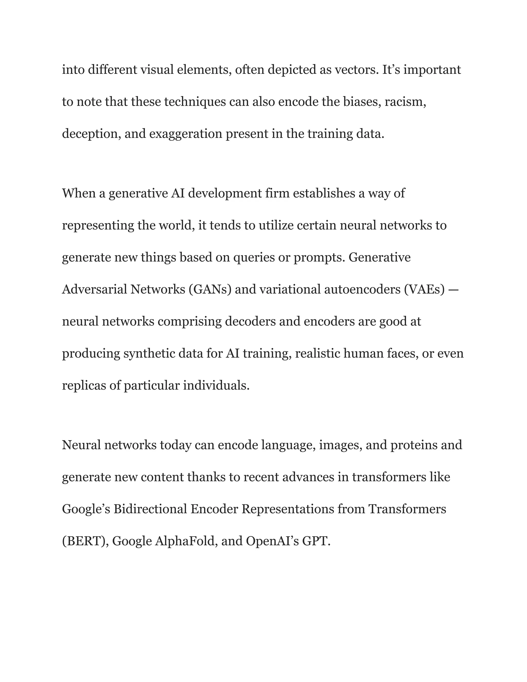 into different visual elements, often depicted as vectors. It’s important
to note that these techniques can also encode the biases, racism,
deception, and exaggeration present in the training data.
When a generative AI development firm establishes a way of
representing the world, it tends to utilize certain neural networks to
generate new things based on queries or prompts. Generative
Adversarial Networks (GANs) and variational autoencoders (VAEs) —
neural networks comprising decoders and encoders are good at
producing synthetic data for AI training, realistic human faces, or even
replicas of particular individuals.
Neural networks today can encode language, images, and proteins and
generate new content thanks to recent advances in transformers like
Google’s Bidirectional Encoder Representations from Transformers
(BERT), Google AlphaFold, and OpenAI’s GPT.
 