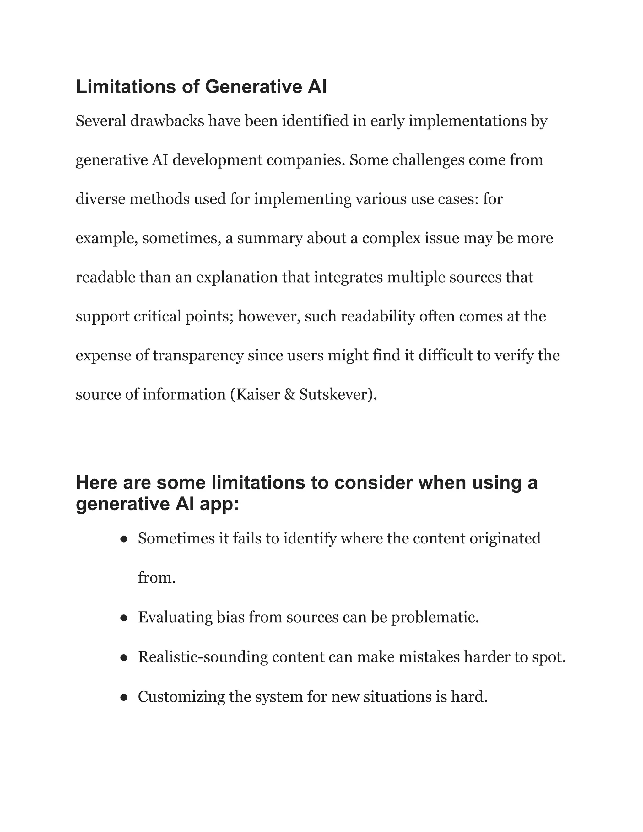 Limitations of Generative AI
Several drawbacks have been identified in early implementations by
generative AI development companies. Some challenges come from
diverse methods used for implementing various use cases: for
example, sometimes, a summary about a complex issue may be more
readable than an explanation that integrates multiple sources that
support critical points; however, such readability often comes at the
expense of transparency since users might find it difficult to verify the
source of information (Kaiser & Sutskever).
Here are some limitations to consider when using a
generative AI app:
● Sometimes it fails to identify where the content originated
from.
● Evaluating bias from sources can be problematic.
● Realistic-sounding content can make mistakes harder to spot.
● Customizing the system for new situations is hard.
 
