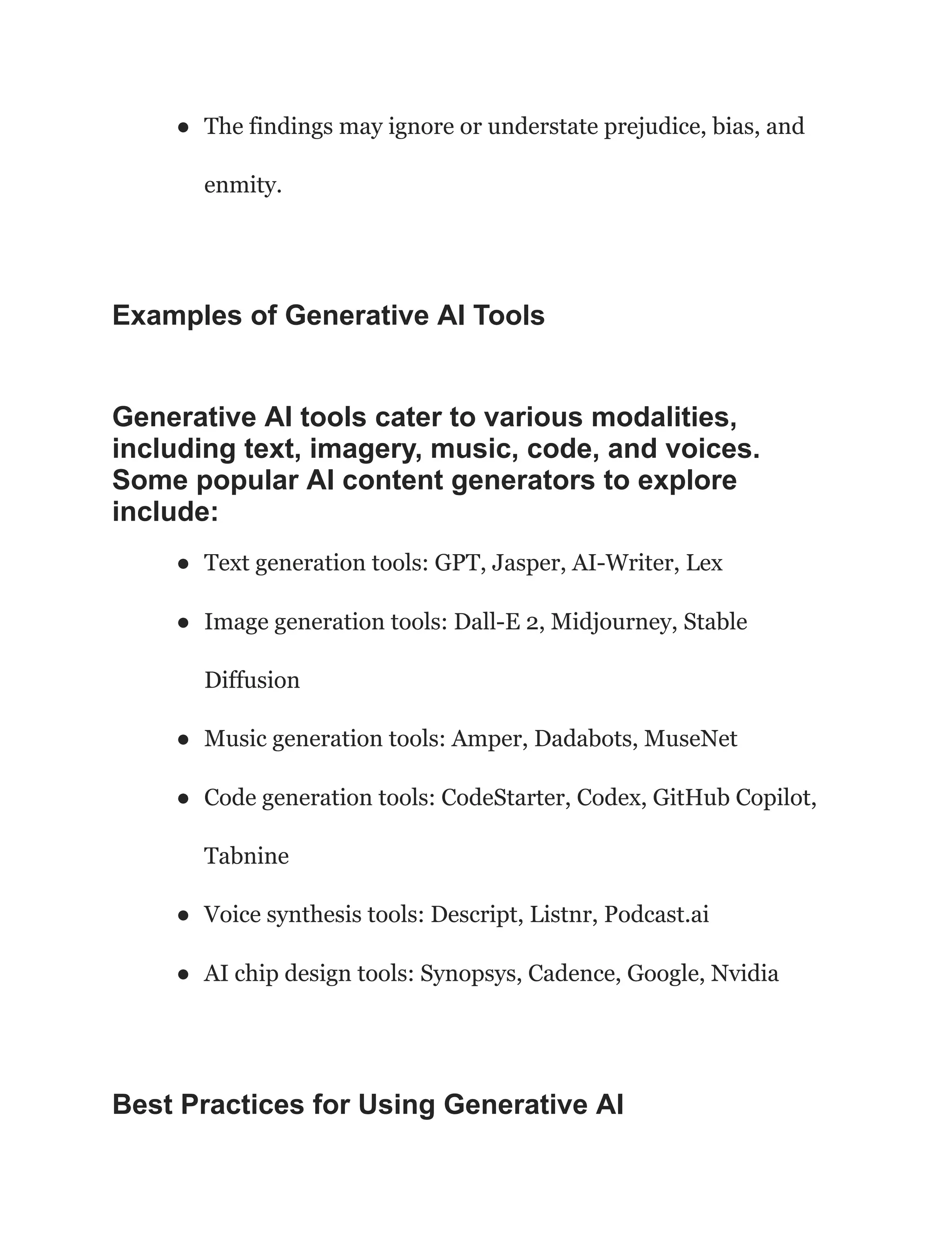 ● The findings may ignore or understate prejudice, bias, and
enmity.
Examples of Generative AI Tools
Generative AI tools cater to various modalities,
including text, imagery, music, code, and voices.
Some popular AI content generators to explore
include:
● Text generation tools: GPT, Jasper, AI-Writer, Lex
● Image generation tools: Dall-E 2, Midjourney, Stable
Diffusion
● Music generation tools: Amper, Dadabots, MuseNet
● Code generation tools: CodeStarter, Codex, GitHub Copilot,
Tabnine
● Voice synthesis tools: Descript, Listnr, Podcast.ai
● AI chip design tools: Synopsys, Cadence, Google, Nvidia
Best Practices for Using Generative AI
 