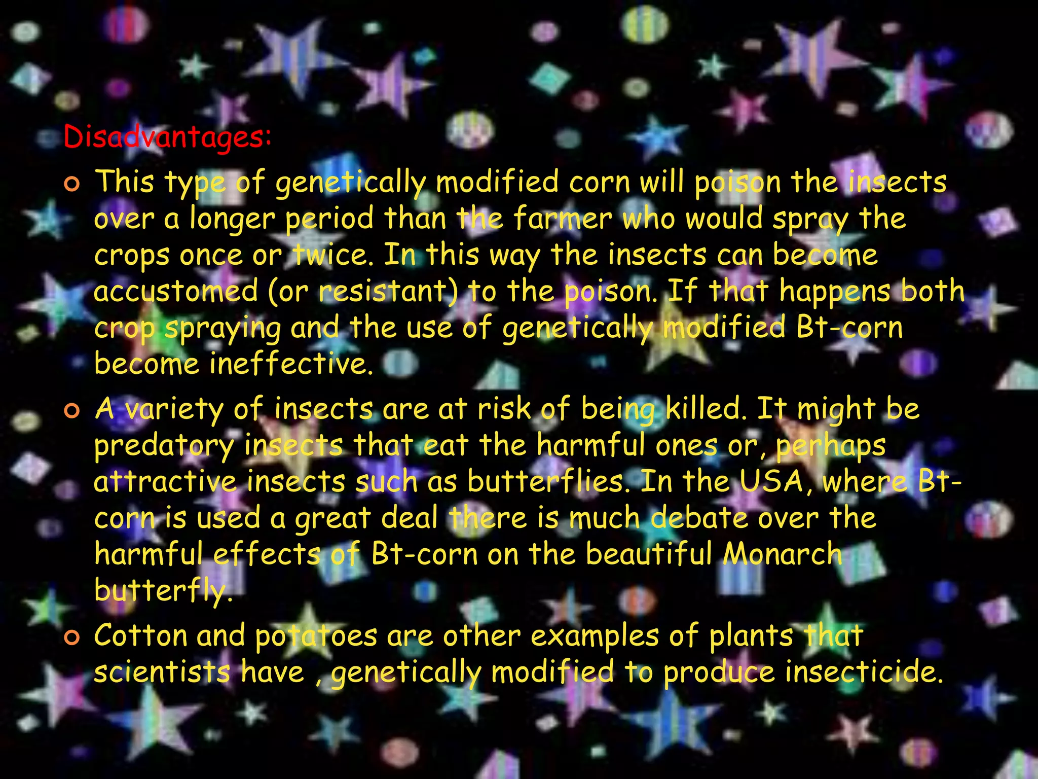 Disadvantages:This type of genetically modified corn will poison the insects over a longer period than the farmer who would spray the crops once or twice. In this way the insects can become accustomed (or resistant) to the poison. If that happens both crop spraying and the use of genetically modified Bt-corn become ineffective. A variety of insects are at risk of being killed. It might be predatory insects that eat the harmful ones or, perhaps attractive insects such as butterflies. In the USA, where Bt-corn is used a great deal there is much debate over the harmful effects of Bt-corn on the beautiful Monarch butterfly.Cotton and potatoes are other examples of plants that scientists have , genetically modified to produce insecticide.