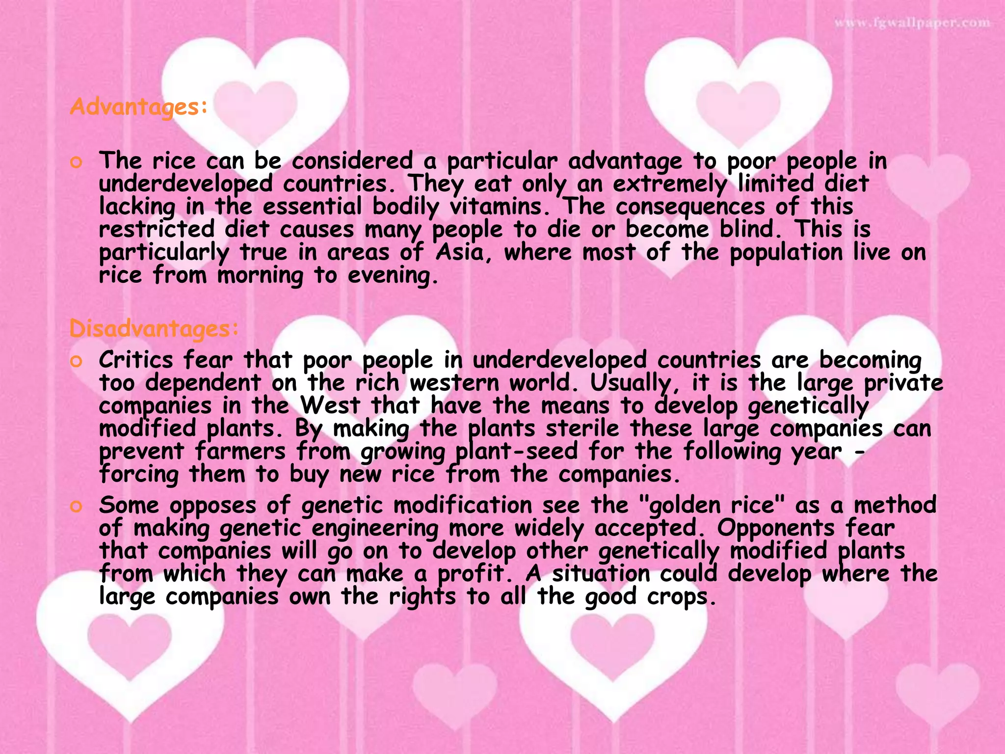 Advantages: The rice can be considered a particular advantage to poor people in underdeveloped countries. They eat only an extremely limited diet lacking in the essential bodily vitamins. The consequences of this restricted diet causes many people to die or become blind. This is particularly true in areas of Asia, where most of the population live on rice from morning to evening.Disadvantages:Critics fear that poor people in underdeveloped countries are becoming too dependent on the rich western world. Usually, it is the large private companies in the West that have the means to develop genetically modified plants. By making the plants sterile these large companies can prevent farmers from growing plant-seed for the following year - forcing them to buy new rice from the companies.Some opposes of genetic modification see the "golden rice" as a method of making genetic engineering more widely accepted. Opponents fear that companies will go on to develop other genetically modified plants from which they can make a profit. A situation could develop where the large companies own the rights to all the good crops.
