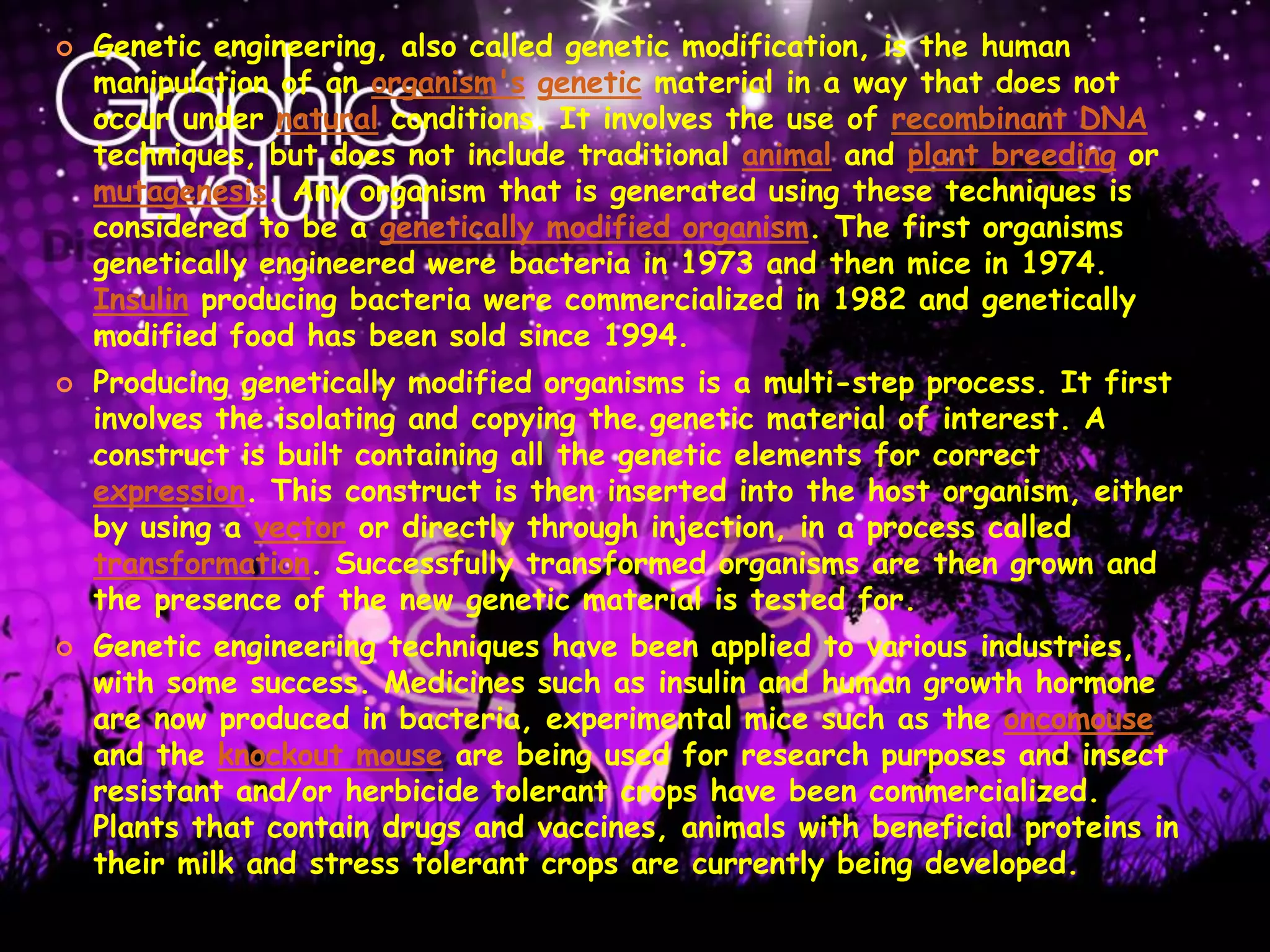 Genetic engineering, also called genetic modification, is the human manipulation of an organism'sgenetic material in a way that does not occur under natural conditions. It involves the use of recombinant DNA techniques, but does not include traditional animal and plant breeding or mutagenesis. Any organism that is generated using these techniques is considered to be a genetically modified organism. The first organisms genetically engineered were bacteria in 1973 and then mice in 1974. Insulin producing bacteria were commercialized in 1982 and genetically modified food has been sold since 1994.Producing genetically modified organisms is a multi-step process. It first involves the isolating and copying the genetic material of interest. A construct is built containing all the genetic elements for correct expression. This construct is then inserted into the host organism, either by using a vector or directly through injection, in a process called transformation. Successfully transformed organisms are then grown and the presence of the new genetic material is tested for.Genetic engineering techniques have been applied to various industries, with some success. Medicines such as insulin and human growth hormone are now produced in bacteria, experimental mice such as the oncomouse and the knockout mouse are being used for research purposes and insect resistant and/or herbicide tolerant crops have been commercialized. Plants that contain drugs and vaccines, animals with beneficial proteins in their milk and stress tolerant crops are currently being developed.