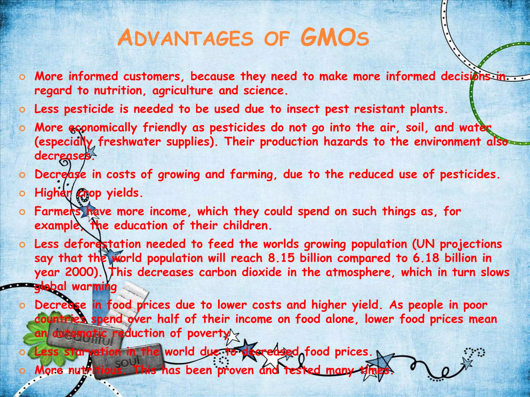 Advantages of GMOsMore informed customers, because they need to make more informed decisions in regard to nutrition, agriculture and science.Less pesticide is needed to be used due to insect pest resistant plants.More economically friendly as pesticides do not go into the air, soil, and water (especially freshwater supplies). Their production hazards to the environment also decreases.Decrease in costs of growing and farming, due to the reduced use of pesticides.Higher crop yields.Farmers have more income, which they could spend on such things as, for example, the education of their children.Less deforestation needed to feed the worlds growing population (UN projections say that the world population will reach 8.15 billion compared to 6.18 billion in year 2000). This decreases carbon dioxide in the atmosphere, which in turn slows global warmingDecrease in food prices due to lower costs and higher yield. As people in poor countries spend over half of their income on food alone, lower food prices mean an automatic reduction of povertyLess starvation in the world due to decreased food prices.More nutritious. This has been proven and tested many times.