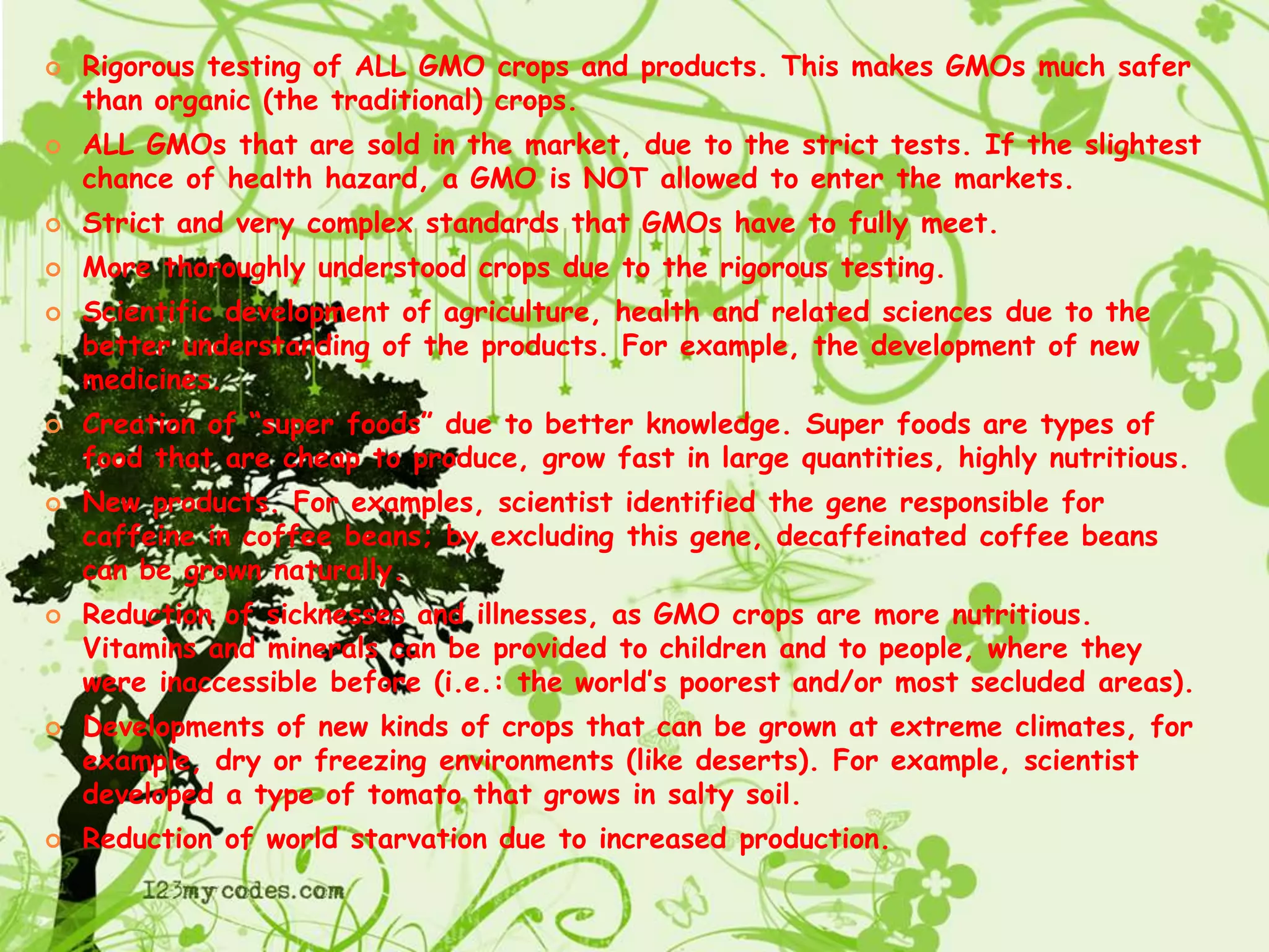 Rigorous testing of ALL GMO crops and products. This makes GMOs much safer than organic (the traditional) crops.ALL GMOs that are sold in the market, due to the strict tests. If the slightest chance of health hazard, a GMO is NOT allowed to enter the markets.Strict and very complex standards that GMOs have to fully meet.More thoroughly understood crops due to the rigorous testing.Scientific development of agriculture, health and related sciences due to the better understanding of the products. For example, the development of new medicines.Creation of “super foods” due to better knowledge. Super foods are types of food that are cheap to produce, grow fast in large quantities, highly nutritious.New products. For examples, scientist identified the gene responsible for caffeine in coffee beans; by excluding this gene, decaffeinated coffee beans can be grown naturally.Reduction of sicknesses and illnesses, as GMO crops are more nutritious. Vitamins and minerals can be provided to children and to people, where they were inaccessible before (i.e.: the world’s poorest and/or most secluded areas).Developments of new kinds of crops that can be grown at extreme climates, for example, dry or freezing environments (like deserts). For example, scientist developed a type of tomato that grows in salty soil.Reduction of world starvation due to increased production.