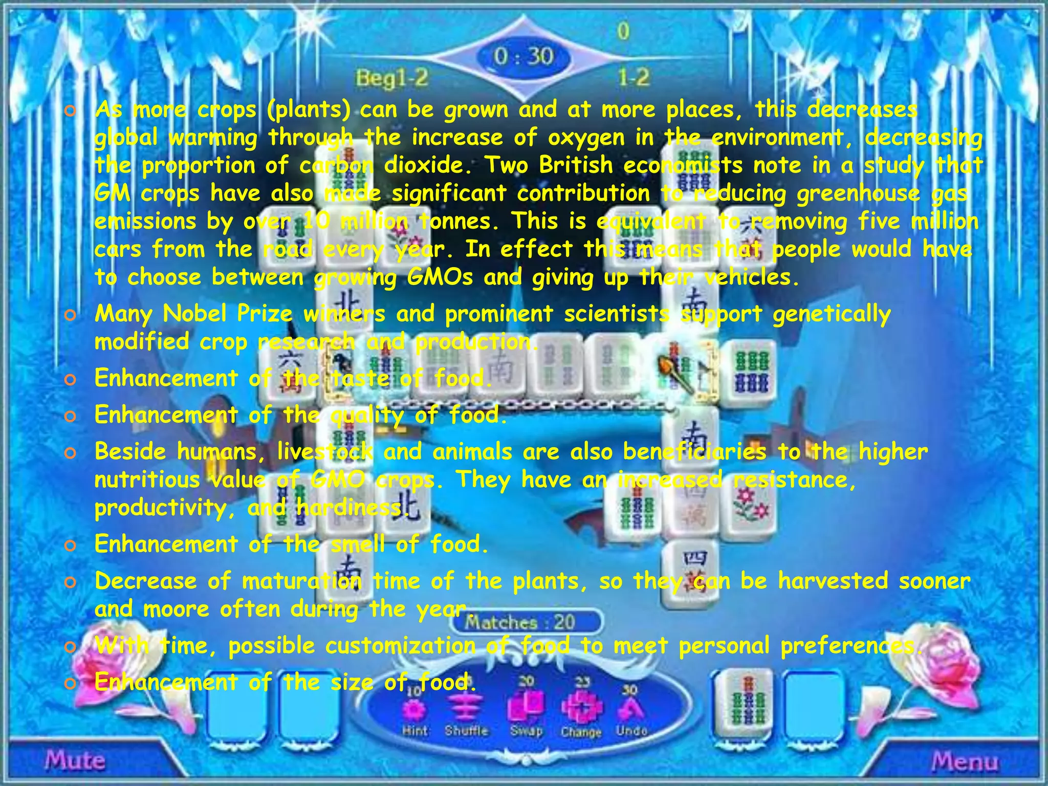 As more crops (plants) can be grown and at more places, this decreases global warming through the increase of oxygen in the environment, decreasing the proportion of carbon dioxide. Two British economists note in a study that GM crops have also made significant contribution to reducing greenhouse gas emissions by over 10 million tonnes. This is equivalent to removing five million cars from the road every year. In effect this means that people would have to choose between growing GMOs and giving up their vehicles.Many Nobel Prize winners and prominent scientists support genetically modified crop research and production.Enhancement of the taste of food.Enhancement of the quality of food.Beside humans, livestock and animals are also beneficiaries to the higher nutritious value of GMO crops. They have an increased resistance, productivity, and hardiness.Enhancement of the smell of food.Decrease of maturation time of the plants, so they can be harvested sooner and moore often during the year.With time, possible customization of food to meet personal preferences.Enhancement of the size of food.