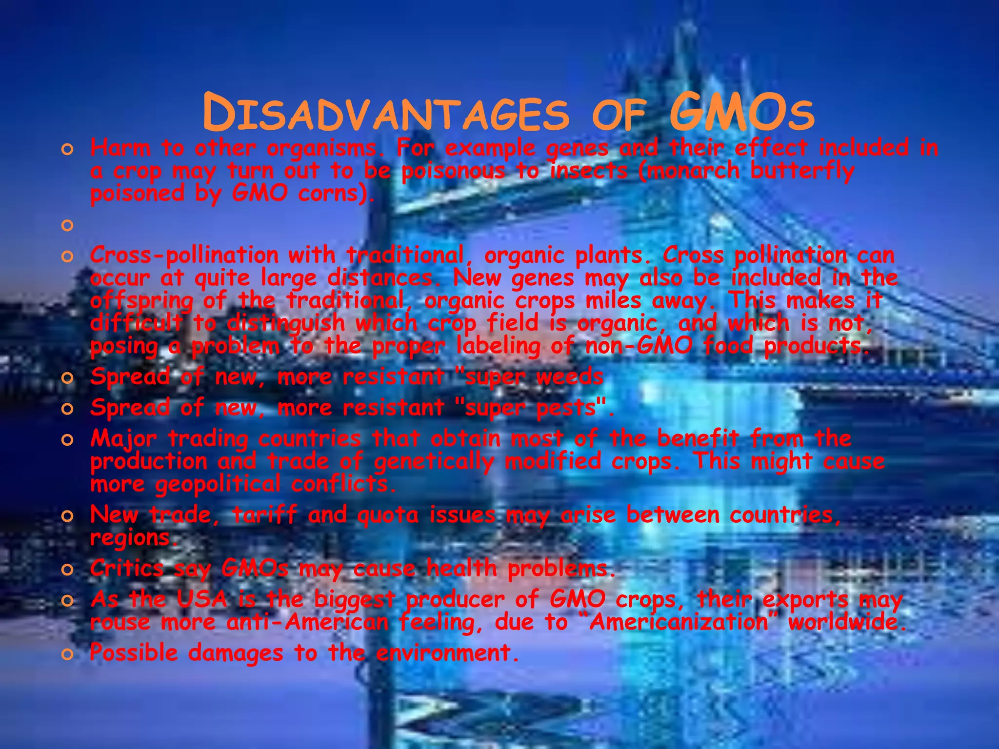 Disadvantages of GMOsHarm to other organisms. For example genes and their effect included in a crop may turn out to be poisonous to insects (monarch butterfly poisoned by GMO corns). Cross-pollination with traditional, organic plants. Cross pollination can occur at quite large distances. New genes may also be included in the offspring of the traditional, organic crops miles away. This makes it difficult to distinguish which crop field is organic, and which is not, posing a problem to the proper labeling of non-GMO food products.Spread of new, more resistant "super weedsSpread of new, more resistant "super pests".Major trading countries that obtain most of the benefit from the production and trade of genetically modified crops. This might cause more geopolitical conflicts.New trade, tariff and quota issues may arise between countries, regions.Critics say GMOs may cause health problems.As the USA is the biggest producer of GMO crops, their exports may rouse more anti-American feeling, due to “Americanization” worldwide.Possible damages to the environment.