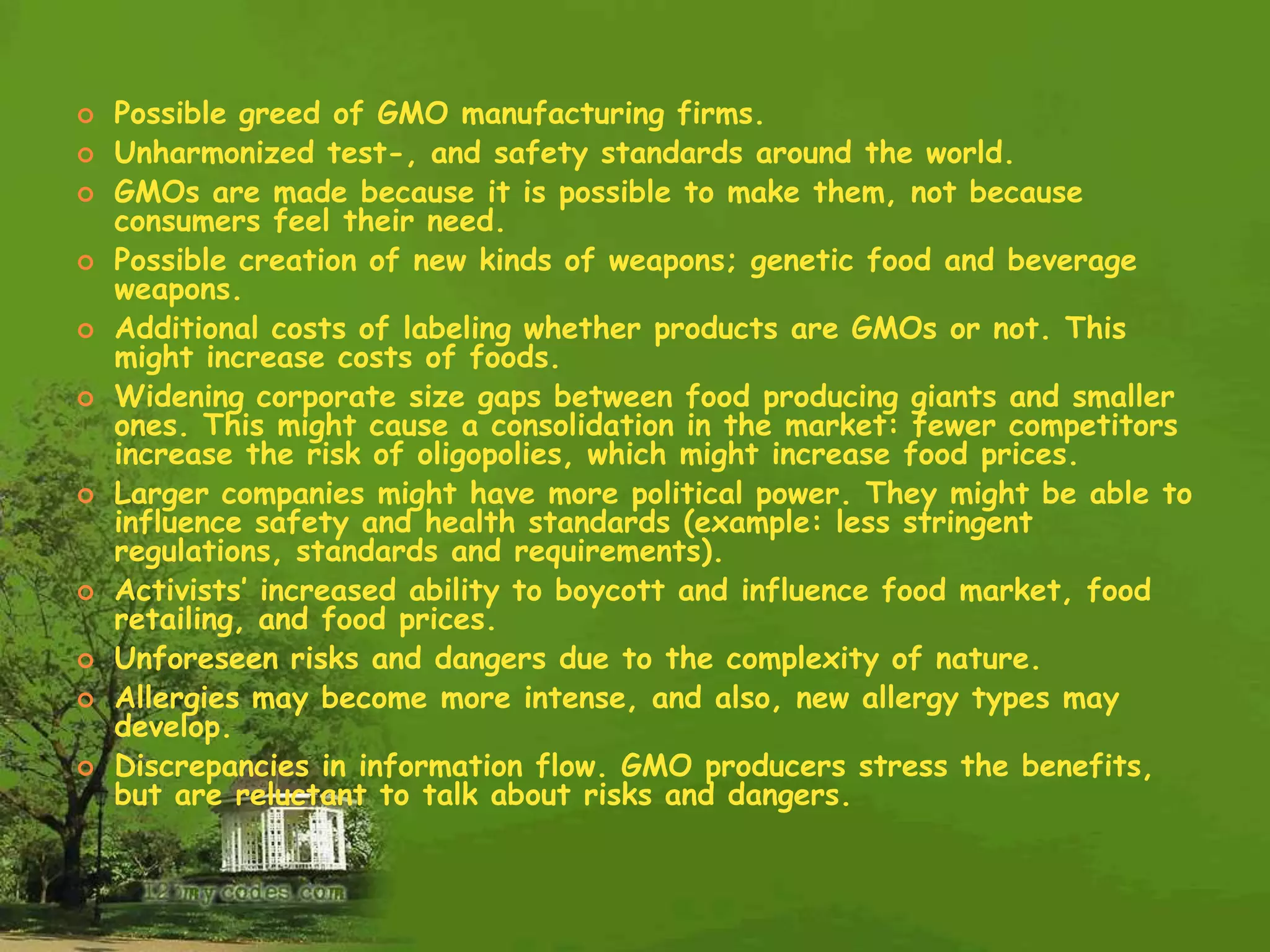 Possible greed of GMO manufacturing firms.Unharmonized test-, and safety standards around the world.GMOs are made because it is possible to make them, not because consumers feel their need.Possible creation of new kinds of weapons; genetic food and beverage weapons.Additional costs of labeling whether products are GMOs or not. This might increase costs of foods.Widening corporate size gaps between food producing giants and smaller ones. This might cause a consolidation in the market: fewer competitors increase the risk of oligopolies, which might increase food prices. Larger companies might have more political power. They might be able to influence safety and health standards (example: less stringent regulations, standards and requirements).Activists’ increased ability to boycott and influence food market, food retailing, and food prices. Unforeseen risks and dangers due to the complexity of nature.Allergies may become more intense, and also, new allergy types may develop.Discrepancies in information flow. GMO producers stress the benefits, but are reluctant to talk about risks and dangers.