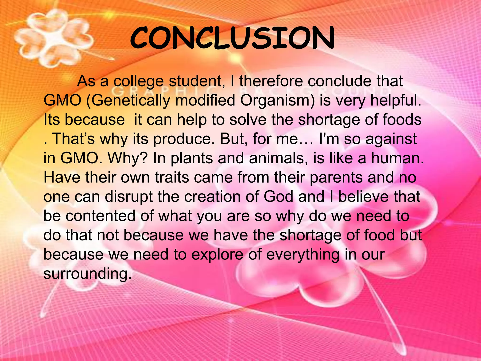 CONCLUSION   		As a college student, I therefore conclude that GMO (Genetically modified Organism) is very helpful. Its because  it can help to solve the shortage of foods . That’s why its produce. But, for me… I'm so against in GMO. Why? In plants and animals, is like a human. Have their own traits came from their parents and no one can disrupt the creation of God and I believe that be contented of what you are so why do we need to do that not because we have the shortage of food but because we need to explore of everything in our surrounding.