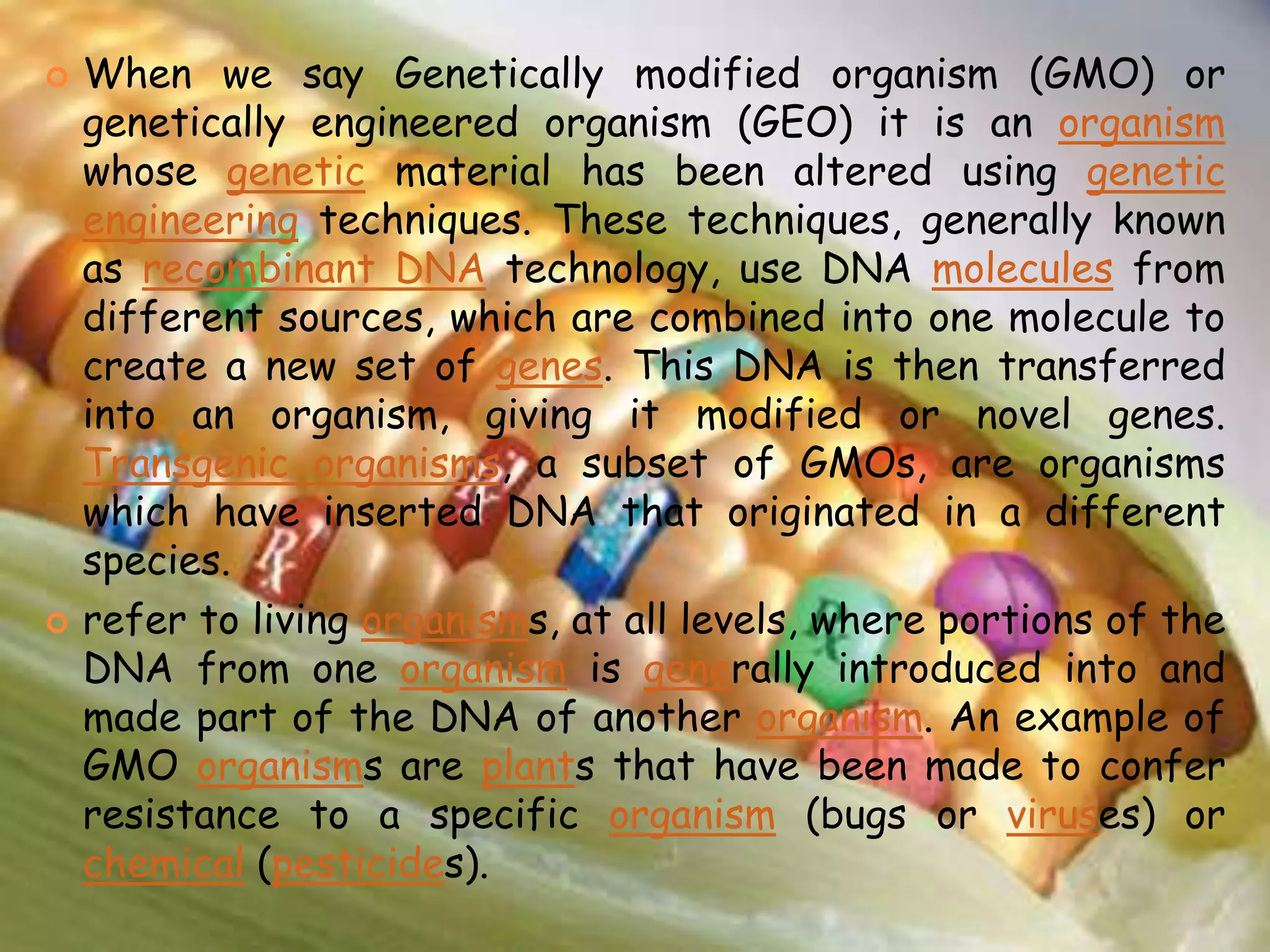 When we say Genetically modified organism (GMO) or genetically engineered organism (GEO) it is an organism whose genetic material has been altered using genetic engineering techniques. These techniques, generally known as recombinant DNA technology, use DNA molecules from different sources, which are combined into one molecule to create a new set of genes. This DNA is then transferred into an organism, giving it modified or novel genes. Transgenic organisms, a subset of GMOs, are organisms which have inserted DNA that originated in a different species.refer to living organisms, at all levels, where portions of the DNA from one organism is generally introduced into and made part of the DNA of another organism. An example of GMO organisms are plants that have been made to confer resistance to a specific organism (bugs or viruses) or chemical (pesticides).