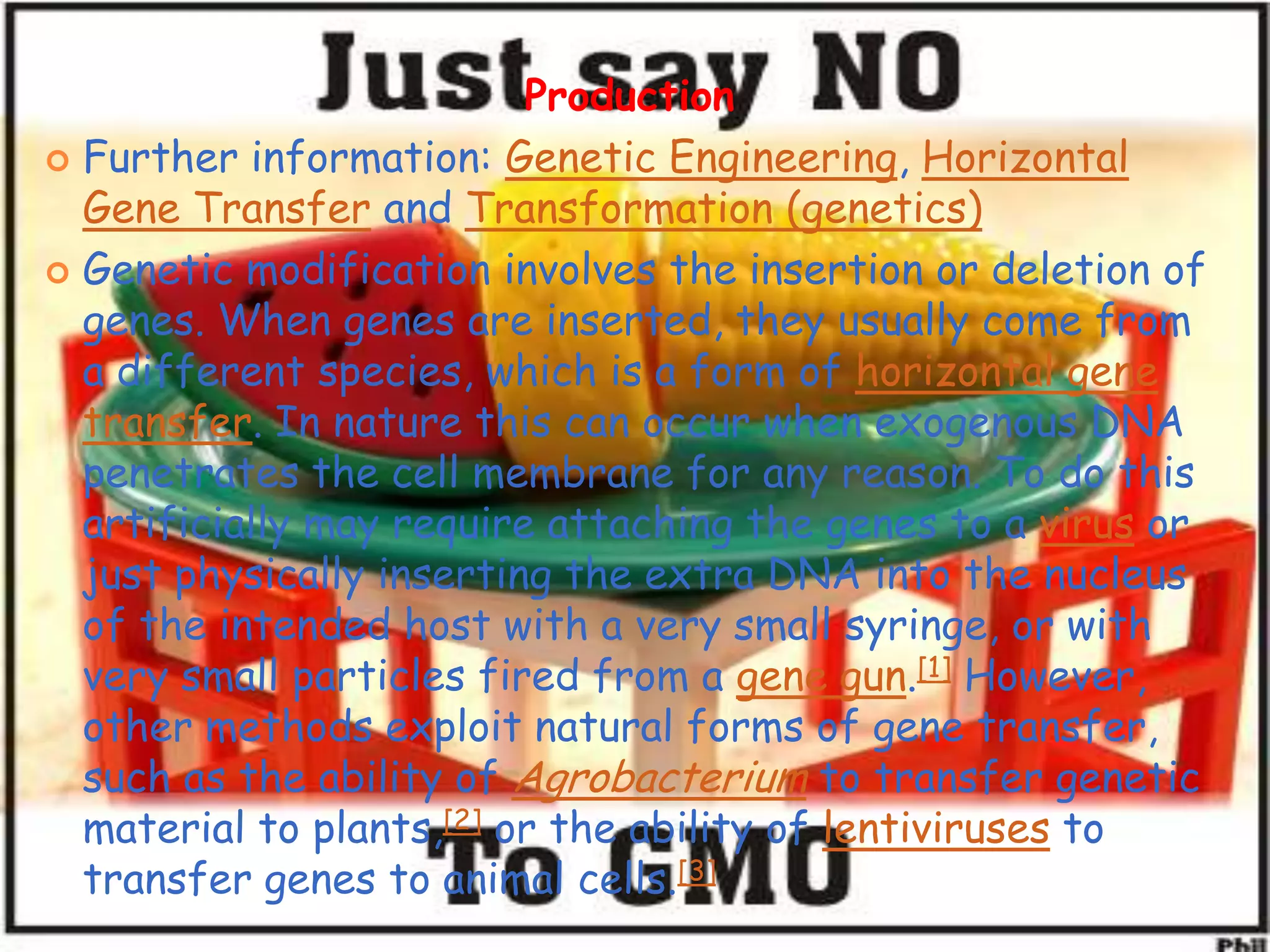 ProductionFurther information: Genetic Engineering, Horizontal Gene Transfer and Transformation (genetics)Genetic modification involves the insertion or deletion of genes. When genes are inserted, they usually come from a different species, which is a form of horizontal gene transfer. In nature this can occur when exogenous DNA penetrates the cell membrane for any reason. To do this artificially may require attaching the genes to a virus or just physically inserting the extra DNA into the nucleus of the intended host with a very small syringe, or with very small particles fired from a gene gun.[1] However, other methods exploit natural forms of gene transfer, such as the ability of Agrobacterium to transfer genetic material to plants,[2] or the ability of lentiviruses to transfer genes to animal cells.[3]